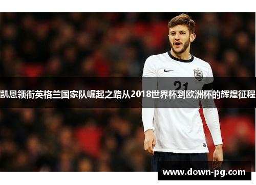 凯恩领衔英格兰国家队崛起之路从2018世界杯到欧洲杯的辉煌征程