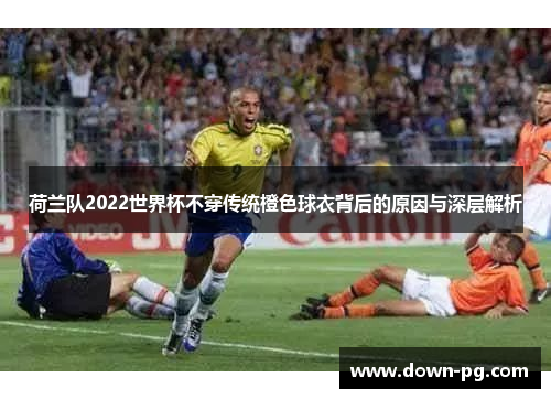 荷兰队2022世界杯不穿传统橙色球衣背后的原因与深层解析