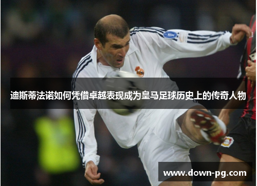 迪斯蒂法诺如何凭借卓越表现成为皇马足球历史上的传奇人物