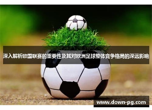 深入解析欧国联赛的重要性及其对欧洲足球整体竞争格局的深远影响