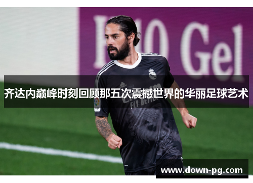 齐达内巅峰时刻回顾那五次震撼世界的华丽足球艺术
