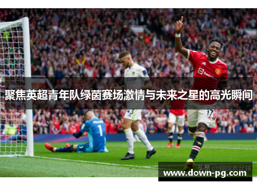 聚焦英超青年队绿茵赛场激情与未来之星的高光瞬间
