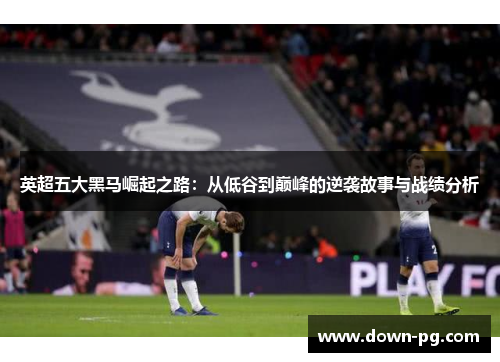 英超五大黑马崛起之路：从低谷到巅峰的逆袭故事与战绩分析