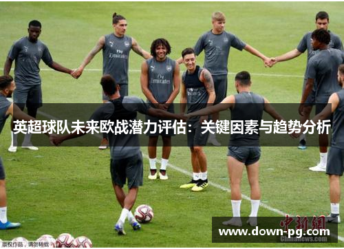 英超球队未来欧战潜力评估：关键因素与趋势分析