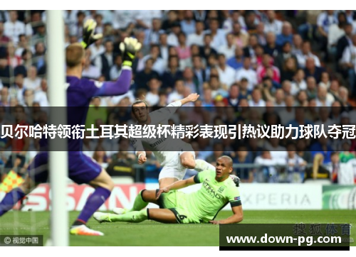 贝尔哈特领衔土耳其超级杯精彩表现引热议助力球队夺冠