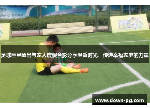 足球巨星晒出与家人度假合影分享温馨时光，传递幸福家庭的力量