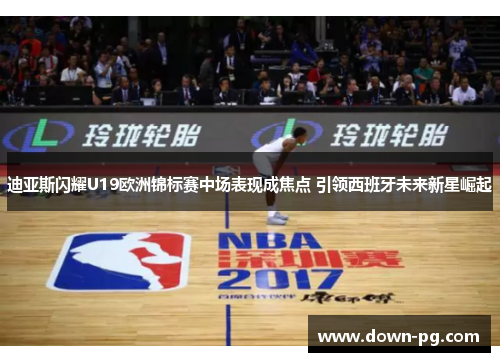 迪亚斯闪耀U19欧洲锦标赛中场表现成焦点 引领西班牙未来新星崛起