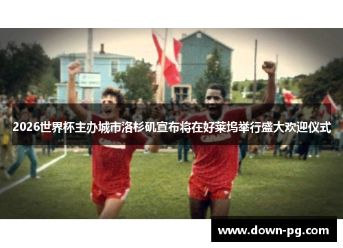 2026世界杯主办城市洛杉矶宣布将在好莱坞举行盛大欢迎仪式