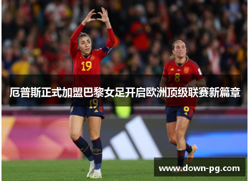 厄普斯正式加盟巴黎女足开启欧洲顶级联赛新篇章