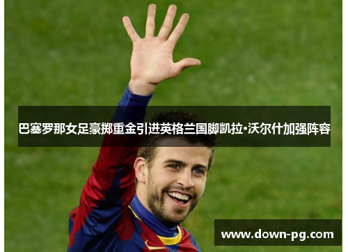 巴塞罗那女足豪掷重金引进英格兰国脚凯拉·沃尔什加强阵容