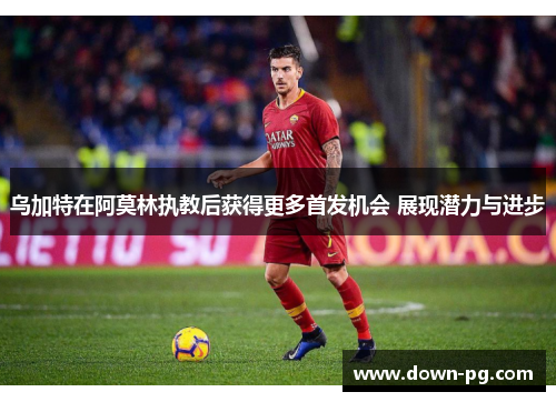 乌加特在阿莫林执教后获得更多首发机会 展现潜力与进步