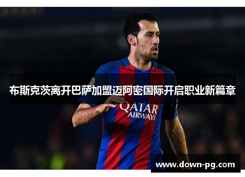 布斯克茨离开巴萨加盟迈阿密国际开启职业新篇章