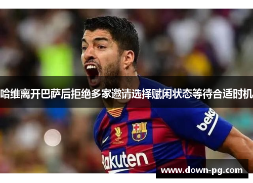 哈维离开巴萨后拒绝多家邀请选择赋闲状态等待合适时机